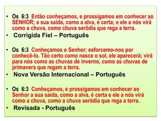 • Os 6:3 Então conheçamos, e prossigamos em conhecer ao
SENHOR; a sua saída, como a alva, é certa; e ele a nós virá
como a chuva, como chuva serôdia que rega a terra.
• Corrigida Fiel – Português
• Os 6:3 Conheçamos o Senhor; esforcemo-nos por
conhecê-lo. Tão certo como nasce o sol, ele aparecerá; virá
para nós como as chuvas de inverno, como as chuvas de
primavera que regam a terra.
• Nova Versão Internacional – Português
• Os 6:3 Conheçamos, e prossigamos em conhecer ao
Senhor a sua saída, como a alva, é certa e ele a nós virá
como a chuva, como a chuva serôdia que rega a terra.
• Revisada - Português
 