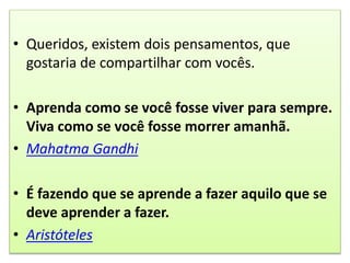 • Queridos, existem dois pensamentos, que
gostaria de compartilhar com vocês.
• Aprenda como se você fosse viver para sempre.
Viva como se você fosse morrer amanhã.
• Mahatma Gandhi
• É fazendo que se aprende a fazer aquilo que se
deve aprender a fazer.
• Aristóteles
 