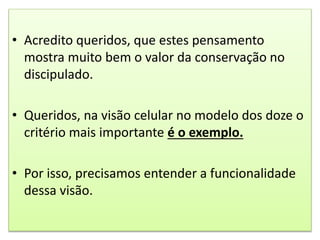 • Acredito queridos, que estes pensamento
mostra muito bem o valor da conservação no
discipulado.
• Queridos, na visão celular no modelo dos doze o
critério mais importante é o exemplo.
• Por isso, precisamos entender a funcionalidade
dessa visão.
 