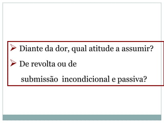  Diante da dor, qual atitude a assumir?
 De revolta ou de
   submissão incondicional e passiva?
 