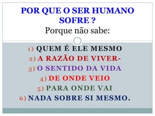 POR QUE O SER HUMANO
       SOFRE ?
     Porque não sabe:

 1) QUEM É ELE MESMO
  2) A RAZÃO DE VIVER-
 3) O SENTIDO DA VIDA
    4) DE ONDE VEIO
   5) PARA ONDE VAI
6) NADA SOBRE SI MESMO.
 