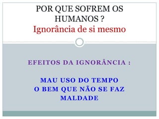 POR QUE SOFREM OS
      HUMANOS ?
 Ignorância de si mesmo


EFEITOS DA IGNORÂNCIA :

  MAU USO DO TEMPO
 O BEM QUE NÃO SE FAZ
       MALDADE
 