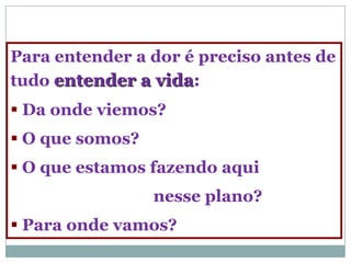 Para entender a dor é preciso antes de
tudo entender a vida:
 Da onde viemos?
 O que somos?
 O que estamos fazendo aqui
                 nesse plano?
 Para onde vamos?
 