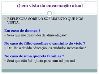 1) em vista da encarnação atual


 REFLEXÕES SOBRE O SOFRIMENTO QUE NOS
 VISITA:

Em caso de doença ?
 Será que me descuidei da alimentação?

No caso do filho escolher o caminho do vício ?
 Dei-lhe a devida educação, os cuidados necessários?

No caso de uma querela familiar ?
 Será que não fui injusto para com tal pessoa?
 