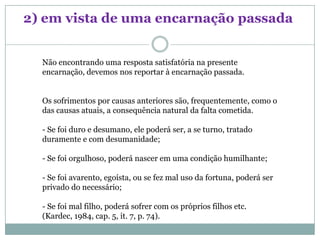 2) em vista de uma encarnação passada


  Não encontrando uma resposta satisfatória na presente
  encarnação, devemos nos reportar à encarnação passada.


  Os sofrimentos por causas anteriores são, frequentemente, como o
  das causas atuais, a consequência natural da falta cometida.

  - Se foi duro e desumano, ele poderá ser, a se turno, tratado
  duramente e com desumanidade;

  - Se foi orgulhoso, poderá nascer em uma condição humilhante;

  - Se foi avarento, egoísta, ou se fez mal uso da fortuna, poderá ser
  privado do necessário;

  - Se foi mal filho, poderá sofrer com os próprios filhos etc.
  (Kardec, 1984, cap. 5, it. 7, p. 74).
 