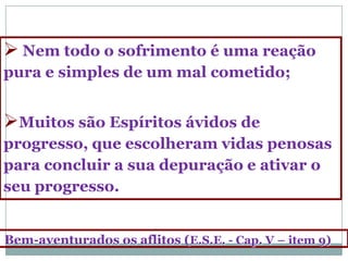  Nem todo o sofrimento é uma reação
pura e simples de um mal cometido;


Muitos são Espíritos ávidos de
progresso, que escolheram vidas penosas
para concluir a sua depuração e ativar o
seu progresso.


Bem-aventurados os aflitos (E.S.E. - Cap. V – item 9)
 