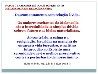 FATOS GERADORES DE DOR E SOFRIMENTO
MELANCOLIA EM RELAÇÃO A VIDA

    - Descontentamento com relação à vida.

      - Os maiores excitantes da Melancolia
      são a incredulidade, a simples dúvida
     sobre o futuro e as ideias materialistas.

            - Aocontrário, a calma e a
       resignação, hauridas na maneira de
        encarar a vida terrestre, e na fé no
           futuro, dão ao Espírito uma
     serenidade que é o melhor preservativo
      contra a perturbação de nosso ânimo.
           (Kardec, 1984, cap. 5, it. 14 a 17, p. 79 a 81)
 