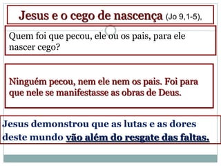 Jesus e o cego de nascença (Jo 9,1-5),
 Quem foi que pecou, ele ou os pais, para ele
 nascer cego?


 Ninguém pecou, nem ele nem os pais. Foi para
 que nele se manifestasse as obras de Deus.


Jesus demonstrou que as lutas e as dores
deste mundo vão além do resgate das faltas.
 