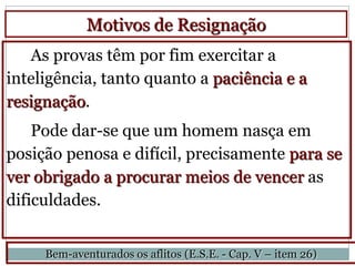 Motivos de Resignação
   As provas têm por fim exercitar a
inteligência, tanto quanto a paciência e a
resignação.
    Pode dar-se que um homem nasça em
posição penosa e difícil, precisamente para se
ver obrigado a procurar meios de vencer as
dificuldades.


     Bem-aventurados os aflitos (E.S.E. - Cap. V – item 26)
 