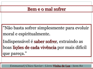 Bem e o mal sofrer



"Não basta sofrer simplesmente para evoluir
moral e espiritualmente.
Indispensável é saber sofrer, extraindo as
boas lições de cada vivência por mais difícil
que pareça."

   Emmanuel/Chico Xavier - Livro Vinha de Luz - item 80
 
