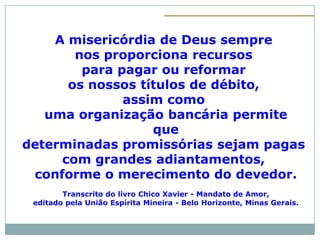 A misericórdia de Deus sempre
       nos proporciona recursos
        para pagar ou reformar
      os nossos títulos de débito,
              assim como
   uma organização bancária permite
                  que
determinadas promissórias sejam pagas
     com grandes adiantamentos,
 conforme o merecimento do devedor.
        Transcrito do livro Chico Xavier - Mandato de Amor,
 editado pela União Espírita Mineira - Belo Horizonte, Minas Gerais.
 