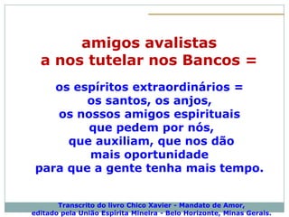 amigos avalistas
  a nos tutelar nos Bancos =
    os espíritos extraordinários =
         os santos, os anjos,
    os nossos amigos espirituais
         que pedem por nós,
      que auxiliam, que nos dão
         mais oportunidade
 para que a gente tenha mais tempo.


       Transcrito do livro Chico Xavier - Mandato de Amor,
editado pela União Espírita Mineira - Belo Horizonte, Minas Gerais.
 