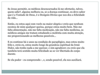 Se Jesus permitir, os médicos desencarnados lá me ofertarão, talvez,
quem sabe?, alguma melhora ou, se a doença continuar, eu devo saber
que é a Vontade de Deus, é o Desígnio Divino que nos deu a felicidade
da vida...

Então, eu estou aqui com vocês na maior alegria e creio que nenhum
escutou de mim qualquer queixa, porque estou muito bem. Não me
falta alimentação, não me falta medicação, não me falta medicina, os
médicos amigos me tratam estudando a moléstia com muita atenção,
me proporcionando as melhoras possíveis...

E eu continuo há 2 anos na condição de paraplégico, mas estou muito
feliz e, creio eu, estou muito longe da grandeza espiritual da Irmã
Dulce, não tenho nada a me queixar, e sim agradecer; eu creio que ela
também terá sentido muita felicidade ao se ver libertada do corpo
doente.

Se ela puder - eu compreendo -, e, sendo possível, ela nos auxiliará.
 