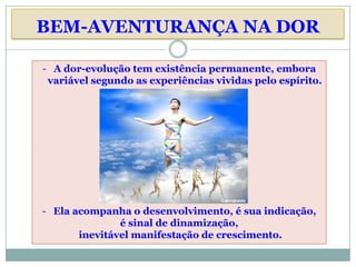 BEM-AVENTURANÇA NA DOR

- A dor-evolução tem existência permanente, embora
 variável segundo as experiências vividas pelo espírito.




- Ela acompanha o desenvolvimento, é sua indicação,
               é sinal de dinamização,
       inevitável manifestação de crescimento.
 