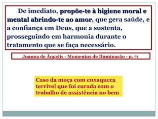 De imediato, propõe-te à higiene moral e
mental abrindo-te ao amor, que gera saúde, e
a confiança em Deus, que a sustenta,
prosseguindo em harmonia durante o
tratamento que se faça necessário.
    Joanna de Ângelis - Momentos de Iluminação - p. 71




         Caso da moça com enxaqueca
         terrível que foi curada com o
         trabalho de assistência no bem
 