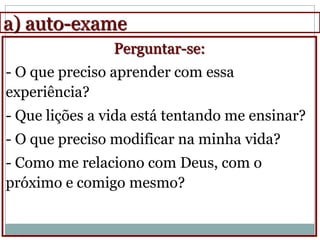 a) auto-exame
                Perguntar-se:
- O que preciso aprender com essa
experiência?
- Que lições a vida está tentando me ensinar?
- O que preciso modificar na minha vida?
- Como me relaciono com Deus, com o
próximo e comigo mesmo?
 