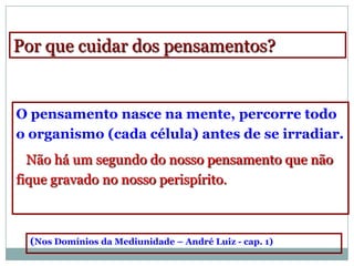 Por que cuidar dos pensamentos?


O pensamento nasce na mente, percorre todo
o organismo (cada célula) antes de se irradiar.
  Não há um segundo do nosso pensamento que não
fique gravado no nosso perispírito.



  (Nos Domínios da Mediunidade – André Luiz - cap. 1)
 