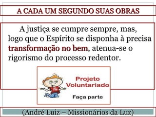 A CADA UM SEGUNDO SUAS OBRAS

   A justiça se cumpre sempre, mas,
logo que o Espírito se disponha à precisa
transformação no bem, atenua-se o
rigorismo do processo redentor.




    (André Luiz – Missionários da Luz)
 