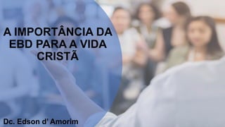 A IMPORTÂNCIA DA
EBD PARA A VIDA
CRISTÃ
Dc. Edson d’ Amorim
 