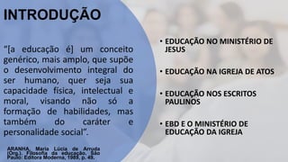 INTRODUÇÃO
“[a educação é] um conceito
genérico, mais amplo, que supõe
o desenvolvimento integral do
ser humano, quer seja sua
capacidade física, intelectual e
moral, visando não só a
formação de habilidades, mas
também do caráter e
personalidade social”.
ARANHA, Maria Lúcia de Arruda
(Org.). Filosofia da educação. São
Paulo: Editora Moderna, 1989, p. 49.
• EDUCAÇÃO NO MINISTÉRIO DE
JESUS
• EDUCAÇÃO NA IGREJA DE ATOS
• EDUCAÇÃO NOS ESCRITOS
PAULINOS
• EBD E O MINISTÉRIO DE
EDUCAÇÃO DA IGREJA
 