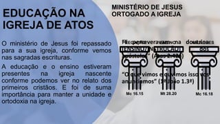 EDUCAÇÃO NA
IGREJA DE ATOS
O ministério de Jesus foi repassado
para a sua igreja, conforme vemos
nas sagradas escrituras.
A educação e o ensino estiveram
presentes na igreja nascente
conforme podemos ver no relato dos
primeiros cristãos. E foi de suma
importância para manter a unidade e
ortodoxia na igreja.
MINISTÉRIO DE JESUS
ORTOGADO A IGREJA
PREGAÇÃO ENSINO MILAGRES
Mc 16.15 Mt 28.20 Mc 16.18
“E perseveravam na doutrina
(ENSINO/INSTRUÇÃO) dos
apóstolos” (Atos 2.42a)
“O que vimos e ouvimos isso vos
anunciamos” (1ª João 1.3ª)
 