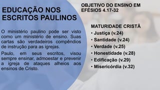 EDUCAÇÃO NOS
ESCRITOS PAULINOS
O ministério paulino pode ser visto
como um ministério de ensino. Suas
cartas são verdadeiros compêndios
de instrução para as igrejas.
Paulo, em seus escritos, visou
sempre ensinar, admoestar e prevenir
a igreja de ataques alheios aos
ensinos de Cristo.
OBJETIVO DO ENSINO EM
EFÉSIOS 4.17-32
MATURIDADE CRISTÃ
• Justiça (v.24)
• Santidade (v.24)
• Verdade (v.25)
• Honestidade (v.28)
• Edificação (v.29)
• Misericórdia (v.32)
 