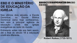 EBD E O MINISTÉRIO
DE EDUCAÇÃO DA
IGREJA
Nos últimos dois séculos, a Escola
Dominical, ou Escola Bíblica
Dominical como hoje conhecemos,
tem sido a principal agência de
educação cristã das igrejas
evangélicas ao redor do mundo.
Entretanto antes não era bem assim,
até o final do século 18 a educação
cristã era diferente.
ENSINO CRISTÃO ANTES DA
EB/EBD
• LAR;
• LITERATURA;
• CULTO.
ASPECTOS HISTÓRICOS DA EBD
• FRUTO DE AVIVAMENTO
• FORTE VISÃO
TRANSFORMADORA
• VISÃO EVANGELÍSTICA
Robert Raikes (1735-1811)
 