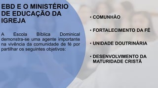 EBD E O MINISTÉRIO
DE EDUCAÇÃO DA
IGREJA
A Escola Bíblica Dominical
demonstra-se uma agente importante
na vivência da comunidade de fé por
partilhar os seguintes objetivos:
• COMUNHÃO
• FORTALECIMENTO DA FÉ
• UNIDADE DOUTRINÁRIA
• DESENVOLVIMENTO DA
MATURIDADE CRISTÃ
 