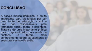 CONCLUSÃO
A escola bíblica dominical é muito
importante para as igrejas por ser
uma fonte de educação cristã e
uma das responsáveis pela
formação social, moral e espiritual.
Trata-se de uma importante prática
para o aprendizado, pois ajuda os
cristãos a terem mais
conhecimento sobre as escrituras e
suas práticas no dia a dia.
 