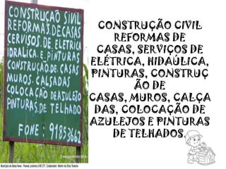 CONSTRUÇÃO CIVIL
REFORMAS DE
CASAS, SERVIÇOS DE
ELÉTRICA, HIDAÚLICA,
PINTURAS, CONSTRUÇ
ÃO DE
CASAS, MUROS, CALÇA
DAS, COLOCAÇÃO DE
AZULEJOS E PINTURAS
DE TELHADOS.
 