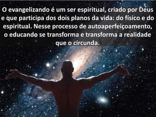 O evangelizando é um ser espiritual, criado por Deus 
e que participa dos dois planos da vida: do físico e do 
espiritual. Nesse processo de autoaperfeiçoamento, 
o educando se transforma e transforma a realidade 
que o circunda. 
 