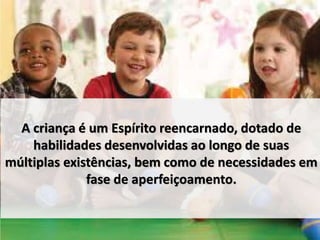 A criança é um Espírito reencarnado, dotado de 
habilidades desenvolvidas ao longo de suas 
múltiplas existências, bem como de necessidades em 
fase de aperfeiçoamento. 
 