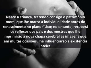 Nasce a criança, trazendo consigo o patrimônio 
moral que lhe marca a individualidade antes do 
renascimento no plano físico; no entanto, receberá 
os reflexos dos pais e dos mestres que lhe 
imprimirão à nova chapa cerebral as imagens que, 
em muitas ocasiões, lhe influenciarão a existência 
inteira. 
 