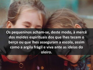 Os pequeninos acham-se, deste modo, à mercê 
dos moldes espirituais dos que lhes tecem o 
berço ou que lhes asseguram a escola, assim 
como a argila frágil e viva ante as ideias do 
oleiro. 
 