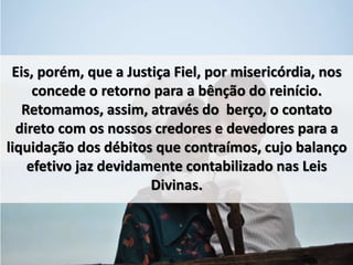 Eis, porém, que a Justiça Fiel, por misericórdia, nos 
concede o retorno para a bênção do reinício. 
Retomamos, assim, através do berço, o contato 
direto com os nossos credores e devedores para a 
liquidação dos débitos que contraímos, cujo balanço 
efetivo jaz devidamente contabilizado nas Leis 
Divinas. 
 