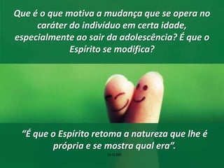 Que é o que motiva a mudança que se opera no 
caráter do indivíduo em certa idade, 
especialmente ao sair da adolescência? É que o 
Espírito se modifica? 
“É que o Espírito retoma a natureza que lhe é 
própria e se mostra qual era”. 
LE-Q.385 
 