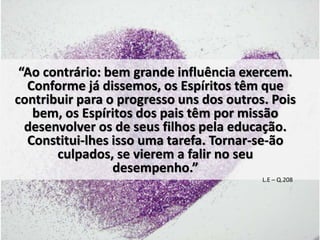 “Ao contrário: bem grande influência exercem. 
Conforme já dissemos, os Espíritos têm que 
contribuir para o progresso uns dos outros. Pois 
bem, os Espíritos dos pais têm por missão 
desenvolver os de seus filhos pela educação. 
Constitui-lhes isso uma tarefa. Tornar-se-ão 
culpados, se vierem a falir no seu 
desempenho.” 
L.E – Q.208 
 