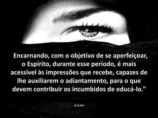 “Encarnando, com o objetivo de se aperfeiçoar, 
o Espírito, durante esse período, é mais 
acessível às impressões que recebe, capazes de 
lhe auxiliarem o adiantamento, para o que 
devem contribuir os incumbidos de educá-lo.” 
LE-Q.383 
 