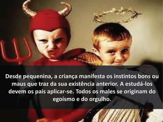 Desde pequenina, a criança manifesta os instintos bons ou 
maus que traz da sua existência anterior. A estudá-los 
devem os pais aplicar-se. Todos os males se originam do 
egoísmo e do orgulho. 
 
