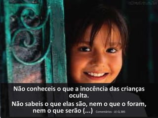 Não conheceis o que a inocência das crianças 
oculta. 
Não sabeis o que elas são, nem o que o foram, 
nem o que serão (...) Comentários - LE-Q.385 
 
