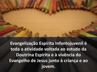 Evangelização Espírita Infantojuvenil é 
toda a atividade voltada ao estudo da 
Doutrina Espírita e à vivência do 
Evangelho de Jesus junto à criança e ao 
jovem. 
 
