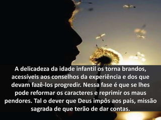 A delicadeza da idade infantil os torna brandos, 
acessíveis aos conselhos da experiência e dos que 
devam fazê-los progredir. Nessa fase é que se lhes 
pode reformar os caracteres e reprimir os maus 
pendores. Tal o dever que Deus impôs aos pais, missão 
sagrada de que terão de dar contas. 
 