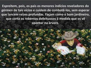Espreitem, pois, os pais os menores indícios reveladores do 
gérmen de tais vícios e cuidem de combatê-los, sem esperar 
que lancem raízes profundas. Façam como o bom jardineiro, 
que corta os rebentos defeituosos à medida que os vê 
apontar na árvore. 
 