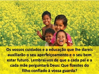 Os vossos cuidados e a educação que lhe dareis 
auxiliarão o seu aperfeiçoamento e o seu bem 
estar futuro. Lembrai-vos de que a cada pai e a 
cada mãe perguntará Deus: Que fizestes do 
filho confiado à vossa guarda? 
 