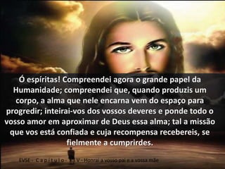 Ó espíritas! Compreendei agora o grande papel da 
Humanidade; compreendei que, quando produzis um 
corpo, a alma que nele encarna vem do espaço para 
progredir; inteirai-vos dos vossos deveres e ponde todo o 
vosso amor em aproximar de Deus essa alma; tal a missão 
que vos está confiada e cuja recompensa recebereis, se 
fielmente a cumprirdes. 
EVSE - C a p í t u l o - X I V - Honrai a vosso pai e a vossa mãe 
 