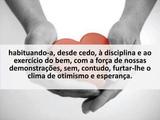 habituando-a, desde cedo, à disciplina e ao 
exercício do bem, com a força de nossas 
demonstrações, sem, contudo, furtar-lhe o 
clima de otimismo e esperança. 
 