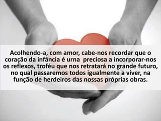 Acolhendo-a, com amor, cabe-nos recordar que o 
coração da infância é urna preciosa a incorporar-nos 
os reflexos, troféu que nos retratará no grande futuro, 
no qual passaremos todos igualmente a viver, na 
função de herdeiros das nossas próprias obras. 
 