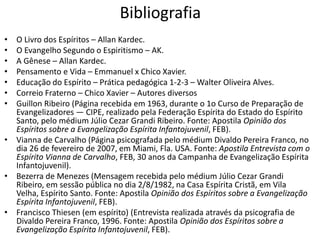 Bibliografia 
• O Livro dos Espíritos – Allan Kardec. 
• O Evangelho Segundo o Espiritismo – AK. 
• A Gênese – Allan Kardec. 
• Pensamento e Vida – Emmanuel x Chico Xavier. 
• Educação do Espírito – Prática pedagógica 1-2-3 – Walter Oliveira Alves. 
• Correio Fraterno – Chico Xavier – Autores diversos 
• Guillon Ribeiro (Página recebida em 1963, durante o 1o Curso de Preparação de 
Evangelizadores — CIPE, realizado pela Federação Espírita do Estado do Espírito 
Santo, pelo médium Júlio Cezar Grandi Ribeiro. Fonte: Apostila Opinião dos 
Espíritos sobre a Evangelização Espírita Infantojuvenil, FEB). 
• Vianna de Carvalho (Página psicografada pelo médium Divaldo Pereira Franco, no 
dia 26 de fevereiro de 2007, em Miami, Fla. USA. Fonte: Apostila Entrevista com o 
Espírito Vianna de Carvalho, FEB, 30 anos da Campanha de Evangelização Espírita 
Infantojuvenil). 
• Bezerra de Menezes (Mensagem recebida pelo médium Júlio Cezar Grandi 
Ribeiro, em sessão pública no dia 2/8/1982, na Casa Espírita Cristã, em Vila 
Velha, Espírito Santo. Fonte: Apostila Opinião dos Espíritos sobre a Evangelização 
Espírita Infantojuvenil, FEB). 
• Francisco Thiesen (em espírito) (Entrevista realizada através da psicografia de 
Divaldo Pereira Franco, 1996. Fonte: Apostila Opinião dos Espíritos sobre a 
Evangelização Espírita Infantojuvenil, FEB). 
