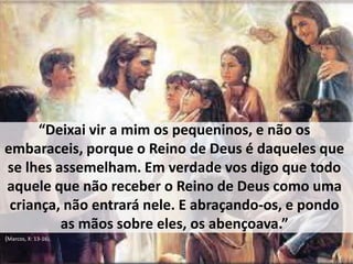 “Deixai vir a mim os pequeninos, e não os 
embaraceis, porque o Reino de Deus é daqueles que 
se lhes assemelham. Em verdade vos digo que todo 
aquele que não receber o Reino de Deus como uma 
criança, não entrará nele. E abraçando-os, e pondo 
as mãos sobre eles, os abençoava.” 
(Marcos, X: 13-16). 
 