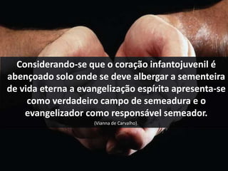 Considerando-se que o coração infantojuvenil é 
abençoado solo onde se deve albergar a sementeira 
de vida eterna a evangelização espírita apresenta-se 
como verdadeiro campo de semeadura e o 
evangelizador como responsável semeador. 
(Vianna de Carvalho). 
 